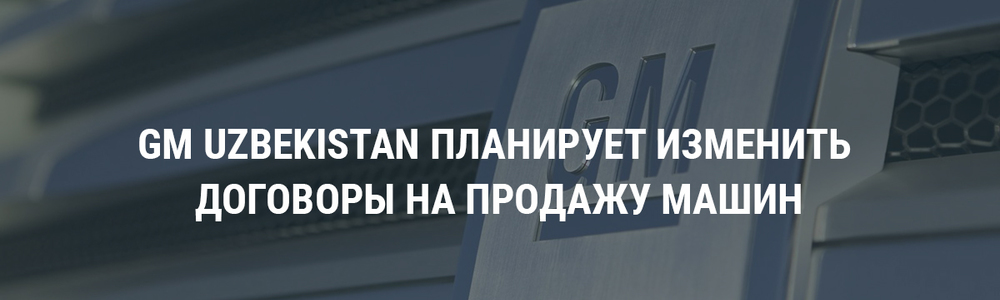 GM-Uzbekistan планирует изменить договоры на продажу машин